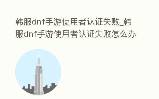 韓服dnf手游使用者認證失敗_韓服dnf手游使用者認證失敗怎么辦