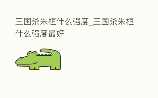 三國殺朱桓什么強度_三國殺朱桓什么強度最好