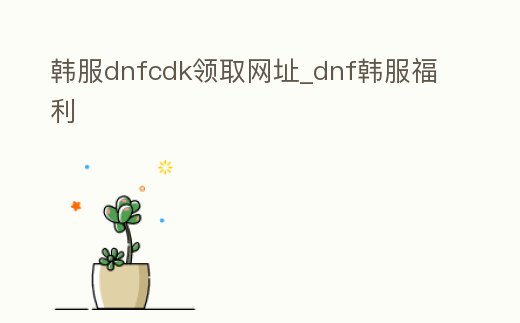 韓服dnfcdk領取網址_dnf韓服福利