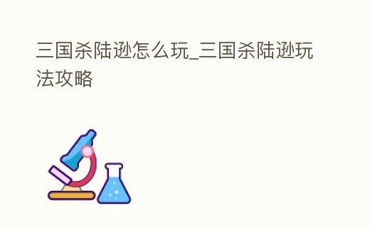 三國殺陸遜怎么玩_三國殺陸遜玩法攻略