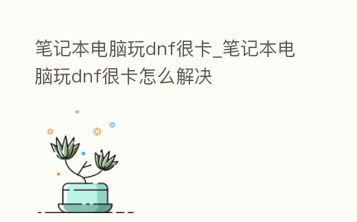 筆記本電腦玩dnf很卡_筆記本電腦玩dnf很卡怎么解決