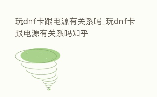 玩dnf卡跟電源有關系嗎_玩dnf卡跟電源有關系嗎知乎