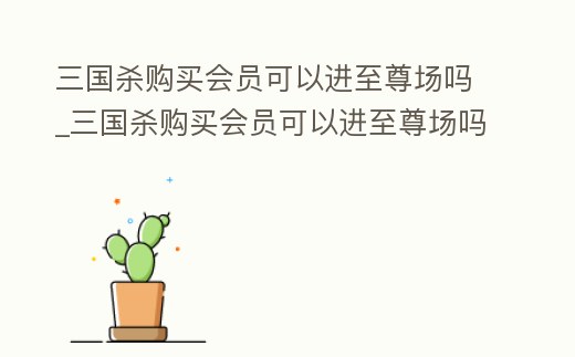 三國(guó)殺購(gòu)買會(huì)員可以進(jìn)至尊場(chǎng)嗎_三國(guó)殺購(gòu)買會(huì)員可以進(jìn)至尊場(chǎng)嗎知乎