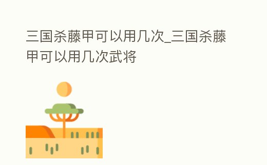 三國殺藤甲可以用幾次_三國殺藤甲可以用幾次武將