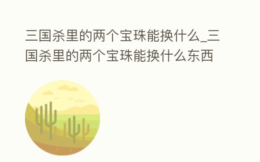 三國殺里的兩個寶珠能換什么_三國殺里的兩個寶珠能換什么東西