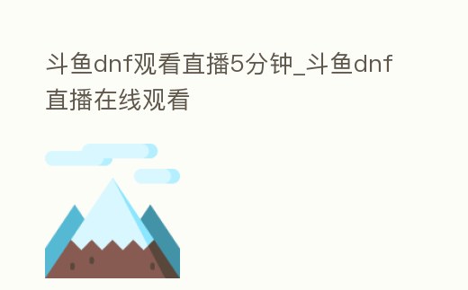 斗魚dnf觀看直播5分鐘_斗魚dnf直播在線觀看