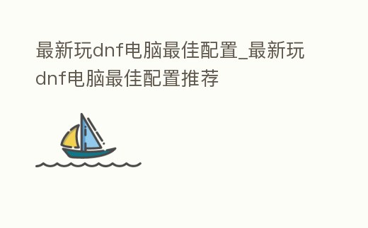 最新玩dnf電腦最佳配置_最新玩dnf電腦最佳配置推薦