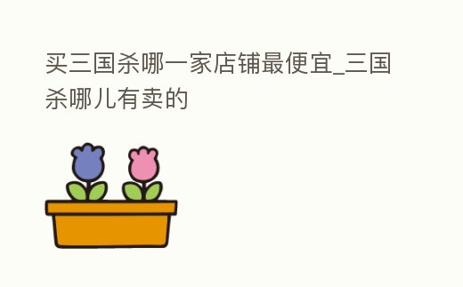 買三國殺哪一家店鋪最便宜_三國殺哪兒有賣的
