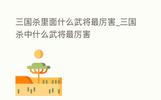 三國殺里面什么武將最厲害_三國殺中什么武將最厲害