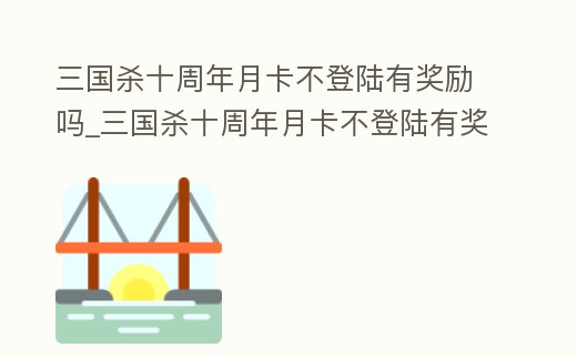 三國殺十周年月卡不登陸有獎勵嗎_三國殺十周年月卡不登陸有獎勵嗎知乎