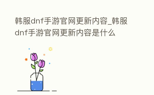 韓服dnf手游官網(wǎng)更新內(nèi)容_韓服dnf手游官網(wǎng)更新內(nèi)容是什么