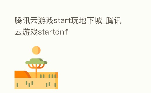 騰訊云游戲start玩地下城_騰訊云游戲startdnf