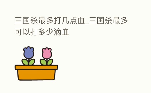 三國殺最多打幾點血_三國殺最多可以打多少滴血