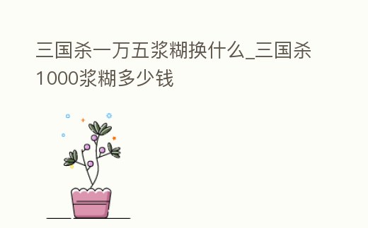 三國殺一萬五漿糊換什么_三國殺1000漿糊多少錢