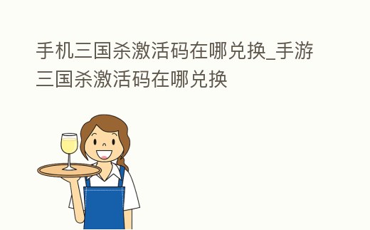 手機三國殺激活碼在哪兌換_手游三國殺激活碼在哪兌換
