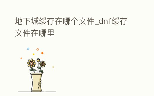 地下城緩存在哪個文件_dnf緩存文件在哪里