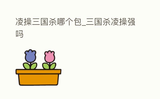 凌操三國殺哪個包_三國殺凌操強嗎