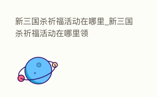 新三國殺祈福活動在哪里_新三國殺祈福活動在哪里領