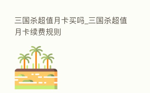 三國殺超值月卡買嗎_三國殺超值月卡續(xù)費(fèi)規(guī)則