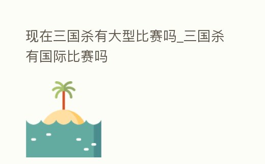 現在三國殺有大型比賽嗎_三國殺有國際比賽嗎