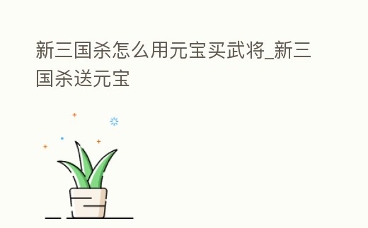 新三國殺怎么用元寶買武將_新三國殺送元寶