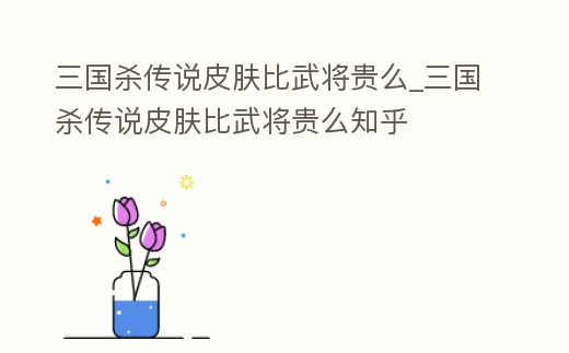 三國殺傳說皮膚比武將貴么_三國殺傳說皮膚比武將貴么知乎