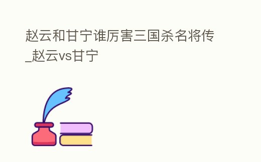 趙云和甘寧誰厲害三國殺名將傳_趙云vs甘寧