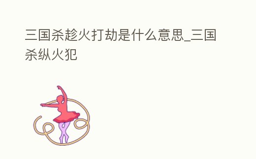 三國殺趁火打劫是什么意思_三國殺縱火犯