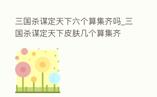 三國殺謀定天下六個算集齊嗎_三國殺謀定天下皮膚幾個算集齊