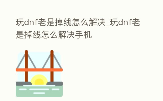 玩dnf老是掉線怎么解決_玩dnf老是掉線怎么解決手機