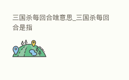 三國(guó)殺每回合啥意思_三國(guó)殺每回合是指