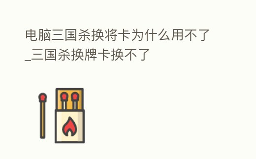 電腦三國(guó)殺換將卡為什么用不了_三國(guó)殺換牌卡換不了