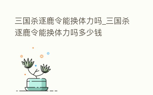三國殺逐鹿令能換體力嗎_三國殺逐鹿令能換體力嗎多少錢
