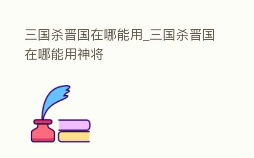 三國殺晉國在哪能用_三國殺晉國在哪能用神將