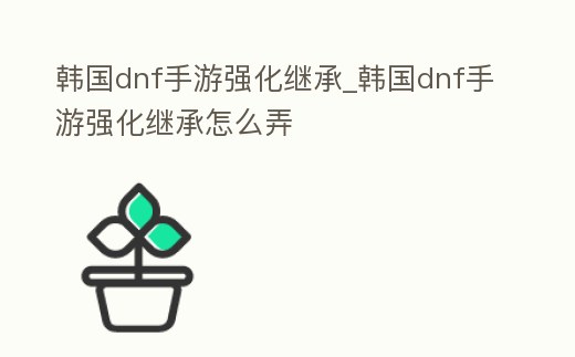 韓國dnf手游強化繼承_韓國dnf手游強化繼承怎么弄