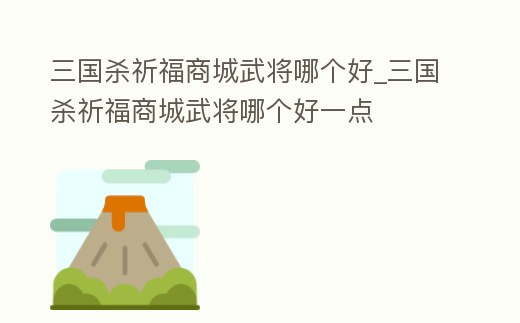 三國殺祈福商城武將哪個好_三國殺祈福商城武將哪個好一點