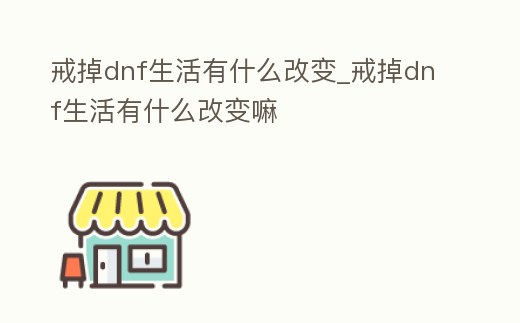 戒掉dnf生活有什么改變_戒掉dnf生活有什么改變嘛