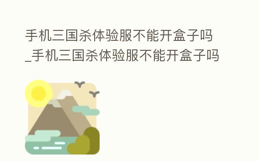 手機三國殺體驗服不能開盒子嗎_手機三國殺體驗服不能開盒子嗎為什么