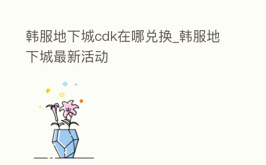 韓服地下城cdk在哪兌換_韓服地下城最新活動