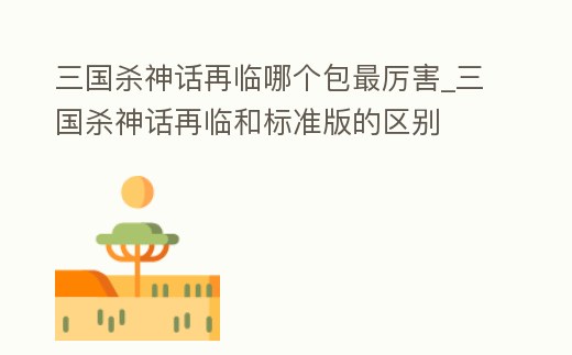 三國殺神話再臨哪個(gè)包最厲害_三國殺神話再臨和標(biāo)準(zhǔn)版的區(qū)別