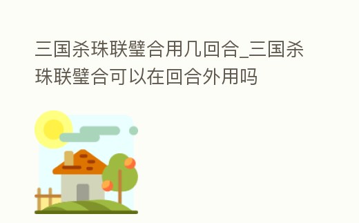 三國殺珠聯璧合用幾回合_三國殺珠聯璧合可以在回合外用嗎