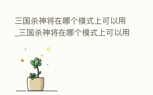 三國殺神將在哪個(gè)模式上可以用_三國殺神將在哪個(gè)模式上可以用武將