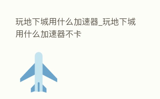 玩地下城用什么加速器_玩地下城用什么加速器不卡