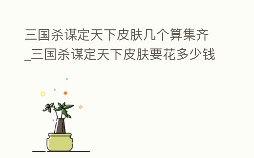 三國殺謀定天下皮膚幾個算集齊_三國殺謀定天下皮膚要花多少錢