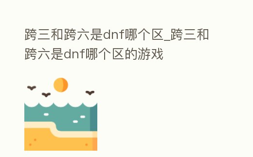 跨三和跨六是dnf哪個區_跨三和跨六是dnf哪個區的游戲