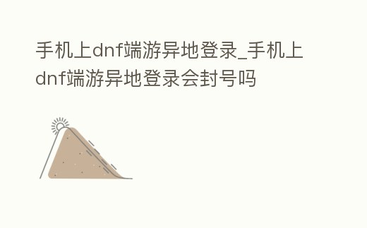 手機上dnf端游異地登錄_手機上dnf端游異地登錄會封號嗎