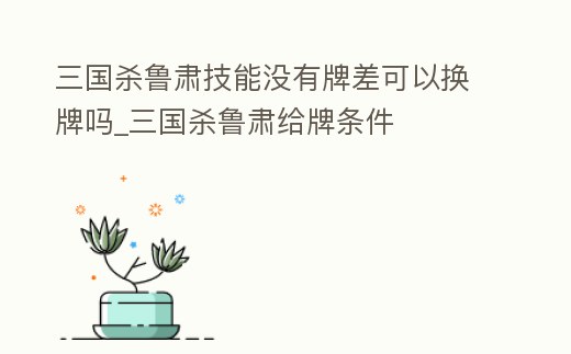 三國殺魯肅技能沒有牌差可以換牌嗎_三國殺魯肅給牌條件