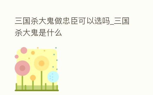 三國殺大鬼做忠臣可以選嗎_三國殺大鬼是什么