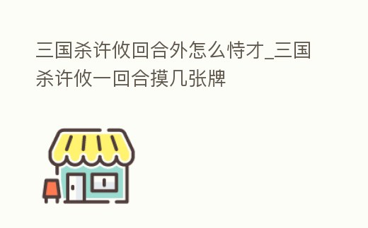 三國殺許攸回合外怎么恃才_三國殺許攸一回合摸幾張牌