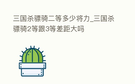 三國殺驃騎二等多少將力_三國殺驃騎2等跟3等差距大嗎